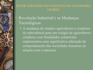 SETOR TERCIÁRIO NO CONTEXTO DA ENCONOMIA
                 GLOBAL

• Revolução Industrial e as Mudanças
  Tecnológicas
  • A mudança de simples agricultores e criadores
    de subsistência para um estágio de agricultores-
    criadores com finalidades comerciais
    implementou uma significativa alteração de
    comportamento das sociedades humanas na
    relação com a natureza.
 