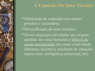 A Expansão Do Setor Terciário

Eliminação de empregos nos setores
 primário e secundário;
Diversificação do setor terciário;
Novos empregos (atividades que exigem
 aptidões dos seres humanos e difíceis de
 serem mecanizadas tais como criatividade,
 liderança, iniciativa, resolução de situações
 imprevistas, inteligência emocional, etc)
 