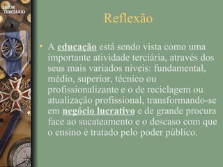 Reflexão
• A educação está sendo vista como uma
  importante atividade terciária, através dos
  seus mais variados níveis: fundamental,
  médio, superior, técnico ou
  profissionalizante e o de reciclagem ou
  atualização profissional, transformando-se
  em negócio lucrativo e de grande procura
  face ao sucateamento e o descaso com que
  o ensino é tratado pelo poder público.
 