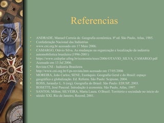 Referencias
•   ANDRADE, Manuel Correia de. Geografia econômica. 8ª ed. São Paulo, Atlas, 1985.
•   Confederação Nacional das Indústrias
•   www.cni.org.br acessado em 17 Maio 2006.
•   CAMARGO, Otávio Silva. As mudanças na organização e localização da indústria
•   automobilística brasileira (1996-2001)
•   https://www.cedeplar.ufmg.br/economia/teses/2006/OTAVIO_SILVA_CAMARGO.pdf
•   Acessado em 13 Jul 2006.
•   Revista CNI - Indústria Brasileira
•   http://www.cni.org.br/f-ps-revista.htm acessado em 17/05/2006
•   MOREIRA, João Carlos; SENE, Eustáquio. Geografia Geral e do Brasil: espaço
•   geográfico e globalização. Ed. Reform. São Paulo: Scipione, 2004.
•   ROSS, Jurandyr L. S (org). Geografia do Brasil. São Paulo: EDUSP, 2003.
•   ROSETTI, José Pascoal. Introdução à economia. São Paulo, Atlas, 1997.
•   SANTOS, Milton; SILVEIRA, Maria Laura. O Brasil. Território e sociedade no início do
•   século XXI. Rio de Janeiro, Record, 2001.
 