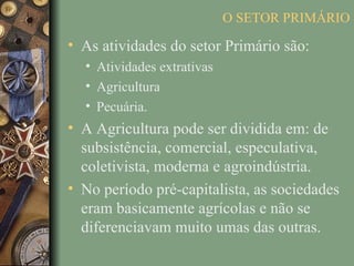 O SETOR PRIMÁRIO

• As atividades do setor Primário são:
  • Atividades extrativas
  • Agricultura
  • Pecuária.
• A Agricultura pode ser dividida em: de
  subsistência, comercial, especulativa,
  coletivista, moderna e agroindústria.
• No período pré-capitalista, as sociedades
  eram basicamente agrícolas e não se
  diferenciavam muito umas das outras.
 