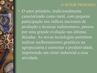 O SETOR PRIMÁRIO
• O setor primário, tradicionalmente
  caracterizado como rural, com pequena
  participação nos índices nacionais de
  produção e técnicas rudimentares, passou
  por uma grande evolução nas últimas
  décadas. As novas tecnologias permitem
  realizar melhoramentos genéticos na
  agropecuária e aumentar a produtividade,
  imprimindo um ritmo industrial a essa
  atividade.
 