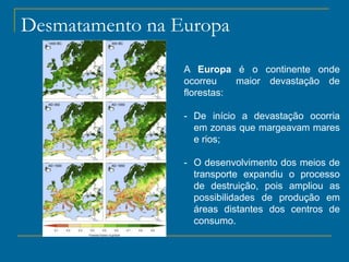 A Europa é o continente onde
ocorreu maior devastação de
florestas:
- De início a devastação ocorria
em zonas que margeavam mares
e rios;
- O desenvolvimento dos meios de
transporte expandiu o processo
de destruição, pois ampliou as
possibilidades de produção em
áreas distantes dos centros de
consumo.
Desmatamento na Europa
 