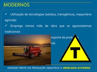 Utilização de tecnologias (adubos, transgênicos, maquinário
agrícola)
 Emprega menos mão de obra que os agrossistemas
tradicionais
 Utilização de tecnologia no transporte da produção
 Exemplo: Agricultura empresarial.
MODERNOS
GRANDE PARTE DA PRODUÇÃO ABASTECE O MERCADO EXTERNO
 