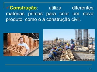 44
Construção: utiliza diferentes
matérias primas para criar um novo
produto, como o a construção civil.
 