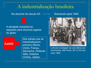 ParteintegrantedaobraGeografiahomem&espaço,EditoraSaraiva
A industrialização brasileira
No decorrer do século XX
A atividade industrial se
expandiu para diversos lugares
do globo
A partir
Dos países que se
industrializaram
primeiro (Reino
Unido, França,
Alemanha, Holanda,
Itália, Estados
Unidos, Japão).
Sobretudo após 1950
Linha de montagem de uma fábrica de
automóveis, São Paulo, SP, no fim dos
anos 1950.
AcervoIconographia
 