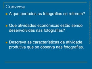 ParteintegrantedaobraGeografiahomem&espaço,EditoraSaraiva
Conversa
 A que períodos as fotografias se referem?
 Que atividades econômicas estão sendo
desenvolvidas nas fotografias?
 Descreva as características da atividade
produtiva que se observa nas fotografias.
 