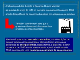 ParteintegrantedaobraGeografiahomem&espaço,EditoraSaraiva
• A falta de produtos durante a Segunda Guerra Mundial;
• as quedas de preço do café no mercado internacional nos anos 1930;
• a forte dependência da economia brasileira em relação a este produto.
Também contribuíram para que o
governo estimulasse intensamente o
processo de industrialização.
Havia se formado um mercado consumidor, com condições de
adquirir produtos industrializados, além de terem acesso aos
benefícios da energia elétrica. Dessa forma, o Brasil foi, a partir
da década de 1930 e mais intensamente a partir da década de
1950, conhecendo uma mudança na estrutura de sua economia.
 