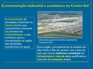 ParteintegrantedaobraGeografiahomem&espaço,EditoraSaraiva
A concentração industrial e econômica no Centro-Sul
A concentração de
atividades industriais no
Centro-Sul foi uma
característica marcante
do processo de
industrialização, o que
contribuiu para a
concentração na região
das atividades
econômicas em geral. Essa região, principalmente os estados de
São Paulo e Rio de Janeiro, era a área do
país que reunia melhores condições de
infraestrutura, mão-de-obra qualificada e
mercado de consumo amplo.
Vista aérea parcial do distrito industrial de
Campinas (SP).
 