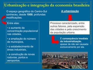 ParteintegrantedaobraGeografiahomem&espaço,EditoraSaraiva
Urbanização e integração da economia brasileira
Entre elas:
• o aumento da
concentração populacional
nas cidades,
• a ampliação do número
de municípios,
• o estabelecimento de
áreas industriais,
• a construção de novas
rodovias, portos e
aeroportos.
Processo caracterizado, entre
outros fatores, pela expansão
das cidades e pelo crescimento
da população urbana.
O espaço geográfico do Centro-Sul
conheceu, desde 1950, profundas
modificações.
A urbanização
É consequência imediata
da industrialização,
apesar de não ser causada
exclusivamente por ela.
 