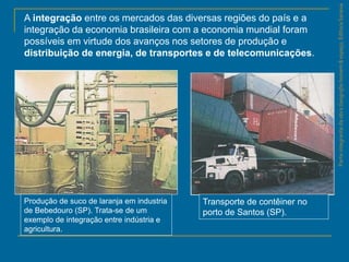 ParteintegrantedaobraGeografiahomem&espaço,EditoraSaraiva
A integração entre os mercados das diversas regiões do país e a
integração da economia brasileira com a economia mundial foram
possíveis em virtude dos avanços nos setores de produção e
distribuição de energia, de transportes e de telecomunicações.
Produção de suco de laranja em industria
de Bebedouro (SP). Trata-se de um
exemplo de integração entre indústria e
agricultura.
Transporte de contêiner no
porto de Santos (SP).
 