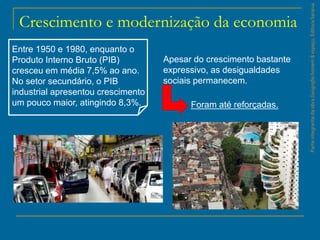 ParteintegrantedaobraGeografiahomem&espaço,EditoraSaraiva
Crescimento e modernização da economia
Entre 1950 e 1980, enquanto o
Produto Interno Bruto (PIB)
cresceu em média 7,5% ao ano.
No setor secundário, o PIB
industrial apresentou crescimento
um pouco maior, atingindo 8,3%.
Apesar do crescimento bastante
expressivo, as desigualdades
sociais permanecem.
Foram até reforçadas.
 