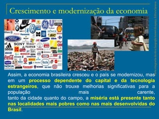 ParteintegrantedaobraGeografiahomem&espaço,EditoraSaraiva
Crescimento e modernização da economia
Assim, a economia brasileira cresceu e o país se modernizou, mas
em um processo dependente do capital e da tecnologia
estrangeiros, que não trouxe melhorias significativas para a
população mais carente,
tanto da cidade quanto do campo, a miséria está presente tanto
nas localidades mais pobres como nas mais desenvolvidas do
Brasil.
 