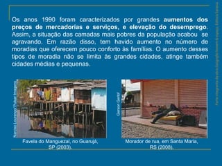 ParteintegrantedaobraGeografiahomem&espaço,EditoraSaraiva
Favela do Manguezal, no Guarujá,
SP (2003).
Morador de rua, em Santa Maria,
RS (2008).
GersonGerlof
NarcisoLourenço/PulsarImagens
Os anos 1990 foram caracterizados por grandes aumentos dos
preços de mercadorias e serviços, e elevação do desemprego.
Assim, a situação das camadas mais pobres da população acabou se
agravando. Em razão disso, tem havido aumento no número de
moradias que oferecem pouco conforto às famílias. O aumento desses
tipos de moradia não se limita às grandes cidades, atinge também
cidades médias e pequenas.
 