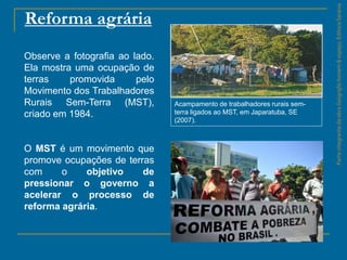 ParteintegrantedaobraGeografiahomem&espaço,EditoraSaraiva
Reforma agrária
Acampamento de trabalhadores rurais sem-
terra ligados ao MST, em Japaratuba, SE
(2007).
Observe a fotografia ao lado.
Ela mostra uma ocupação de
terras promovida pelo
Movimento dos Trabalhadores
Rurais Sem-Terra (MST),
criado em 1984.
O MST é um movimento que
promove ocupações de terras
com o objetivo de
pressionar o governo a
acelerar o processo de
reforma agrária.
 