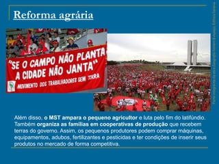 ParteintegrantedaobraGeografiahomem&espaço,EditoraSaraiva
Reforma agrária
Além disso, o MST ampara o pequeno agricultor e luta pelo fim do latifúndio.
Também organiza as famílias em cooperativas de produção que recebem
terras do governo. Assim, os pequenos produtores podem comprar máquinas,
equipamentos, adubos, fertilizantes e pesticidas e ter condições de inserir seus
produtos no mercado de forma competitiva.
 