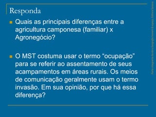 Responda
 Quais as principais diferenças entre a
agricultura camponesa (familiar) x
Agronegócio?
 O MST costuma usar o termo “ocupação”
para se referir ao assentamento de seus
acampamentos em áreas rurais. Os meios
de comunicação geralmente usam o termo
invasão. Em sua opinião, por que há essa
diferença?
ParteintegrantedaobraGeografiahomem&espaço,EditoraSaraiva
 