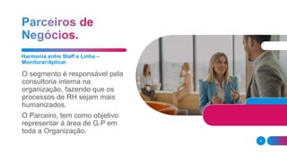 Harmonia entre Staff e Linha –
Monitorar/Aplicar
O segmento é responsável pela
consultoria interna na
organização, fazendo que os
processos de RH sejam mais
humanizados.
O Parceiro, tem como objetivo
representar à área de G.P em
toda a Organização.
8
 