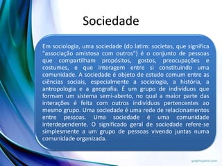 Sociedade
Em sociologia, uma sociedade (do latim: societas, que significa
"associação amistosa com outros") é o conjunto de pessoas
que compartilham propósitos, gostos, preocupações e
costumes, e que interagem entre si constituindo uma
comunidade. A sociedade é objeto de estudo comum entre as
ciências sociais, especialmente a sociologia, a história, a
antropologia e a geografia. É um grupo de indivíduos que
formam um sistema semi-aberto, no qual a maior parte das
interações é feita com outros indivíduos pertencentes ao
mesmo grupo. Uma sociedade é uma rede de relacionamentos
entre pessoas. Uma sociedade é uma comunidade
interdependente. O significado geral de sociedade refere-se
simplesmente a um grupo de pessoas vivendo juntas numa
comunidade organizada.
 