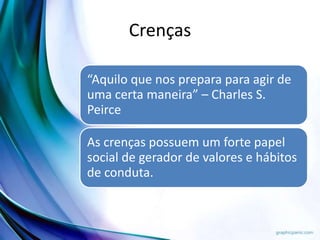 Crenças
“Aquilo que nos prepara para agir de
uma certa maneira” – Charles S.
Peirce
As crenças possuem um forte papel
social de gerador de valores e hábitos
de conduta.
 