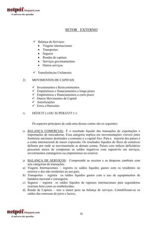 SETOR EXTERNO


          Balança de Serviços:
            Viagens internacionais
            Transportes
            Seguros
            Rendas de capitais
            Serviços governamentais
            Outros serviços

          Transferências Unilaterais

2)      MOVIMENTOS DE CAPITAIS

           Investimentos e Reinvestimentos
           Empréstimos e financiamentos a longo prazo
           Empréstimos e financiamentos a curto prazo
           Outros Movimentos de Capital
           Amortizações
           Erros e Omissões

3)      DÉFICIT (-) OU SUPERÁVIT (+)


        Os aspectos principais de cada uma dessas contas são os seguintes:

    BALANÇA COMERCIAL: É o resultado líquido das transações de exportações e
     importações de mercadorias. Essa categoria implica em movimentações visíveis entre
     fronteiras nacionais destinados a consumo e a capital fixo. Para a maioria dos países é
     a conta internacional de maior expressão. Os resultados líquidos do fluxo de comércio
     definem por onde se movimentarão as demais contas. Países com índices deficitários
     procuram meios de compensar os saldos negativos com superávits em serviços,
     investimentos estrangeiros ou empréstimos no exterior.

    BALANÇA DE SERVIÇOS: Compreende as receitas e as despesas cambiais com
     seis categorias de transações:
a)   Viagens Internacionais – registra os saldos líquidos gastos com os residentes ao
     exterior e dos não residentes ao seu país;
b)   Transportes – registra os saldos líquidos gastos com o uso de equipamentos de
     bandeira nacional e estrangeira;
c)   Seguros – registra os saldos líquidos de repasses internacionais para seguradoras
     externas bem como as estabelecidas;
d)   Renda de Capitais – tem o maior peso na balança de serviços. Contabilizam-se os
     saldos das remessas de juros e lucros;




                                             III
 