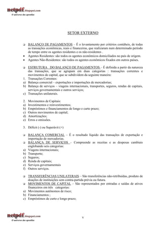 SETOR EXTERNO

    BALANÇO DE PAGAMENTOS – É o levantamento por critérios contábeis, de todas
     as transações econômicas, reais e financeiras, que realizaram num determinado período
     de tempo entre os agentes residentes e os não-residentes .
    Agentes Residentes: são todos os agentes econômicos domiciliados no país de origem.
    Agentes Não-Residentes: são todos os agentes econômicos fixados em outros países.

    ESTRUTURA DO BALANÇO DE PAGAMENTOS – É definida a partir da natureza
     das transações, que se agrupam em duas categorias : transações correntes e
     movimentos de capital, que se subdividem da seguinte maneira:
1.   Transações Correntes:
a)   Balança comercial – exportações e importações de mercadorias;
b)   Balança de serviços – viagens internacionais, transportes, seguros, rendas de capitais,
     serviços governamentais e outros serviços;
c)   Transações unilaterais.

2.   Movimentos de Capitais:
a)   Investimentos e reinvestimentos;
b)   Empréstimos e financiamentos de longo e curto prazo;
c)   Outros movimentos de capital;
d)   Amortizações;
e)   Erros e omissões.

3. Déficit (-) ou Superávit (+)

    BALANÇA COMERCIAL – É o resultado líquido das transações de exportação e
     importação de mercadorias.
    BALANÇA DE SERVIÇOS – Compreende as receitas e as despesas cambiais
     englobando seis categorias:
a)   Viagens internacionais;
b)   Transporte;
c)   Seguros;
d)   Renda de capitais;
e)   Serviços governamentais
f)   Outros serviços.

  TRANSFERÊNCIAS UNILATERAIS – São transferências não-retribuídas, produto de
   doações de instituições sem contra-partida prévia ou futura.
 MOVIMENTOS DE CAPITAL – São representados por entradas e saídas de ativos
   financeiros em três categorias:
a) Movimentos autônomos de risco;
b) Financiamentos ;
c) Empréstimos de curto e longo prazo;




                                             V
 
