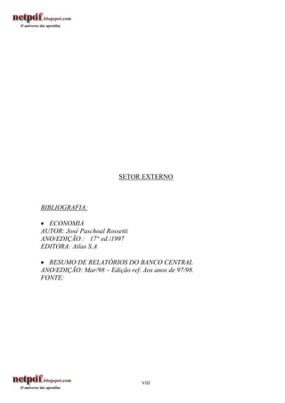 SETOR EXTERNO



BIBLIOGRAFIA:

 ECONOMIA
AUTOR: José Paschoal Rossetti
ANO/EDIÇÃO : 17° ed./1997
EDITORA: Atlas S.A

 RESUMO DE RELATÓRIOS DO BANCO CENTRAL
ANO/EDIÇÃO: Mar/98 – Edição ref. Aos anos de 97/98.
FONTE:




                                 VIII
 