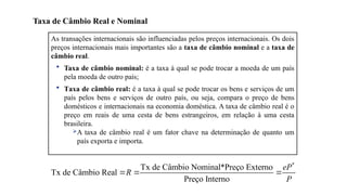 10
As transações internacionais são influenciadas pelos preços internacionais. Os dois
preços internacionais mais importantes são a taxa de câmbio nominal e a taxa de
câmbio real.
• Taxa de câmbio nominal: é a taxa à qual se pode trocar a moeda de um país
pela moeda de outro país;
• Taxa de câmbio real: é a taxa à qual se pode trocar os bens e serviços de um
país pelos bens e serviços de outro país, ou seja, compara o preço de bens
domésticos e internacionais na economia doméstica. A taxa de câmbio real é o
preço em reais de uma cesta de bens estrangeiros, em relação à uma cesta
brasileira.
A taxa de câmbio real é um fator chave na determinação de quanto um
país exporta e importa.
Taxa de Câmbio Real e Nominal
*
Tx de Câmbio Nominal*Preço Externo
Tx de Câmbio Real
Preço Interno
eP
R
P
  
 
