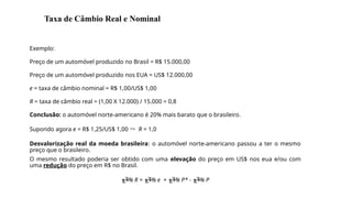 Exemplo:
Preço de um automóvel produzido no Brasil = R$ 15.000,00
Preço de um automóvel produzido nos EUA = US$ 12.000,00
e = taxa de câmbio nominal = R$ 1,00/US$ 1,00
R = taxa de câmbio real = (1,00 X 12.000) / 15.000 = 0,8
Conclusão: o automóvel norte-americano é 20% mais barato que o brasileiro.
Supondo agora e = R$ 1,25/US$ 1,00  R = 1,0
Desvalorização real da moeda brasileira: o automóvel norte-americano passou a ter o mesmo
preço que o brasileiro.
O mesmo resultado poderia ser obtido com uma elevação do preço em US$ nos eua e/ou com
uma redução do preço em R$ no Brasil.
% R = % e + % P* - % P
11
Taxa de Câmbio Real e Nominal
 