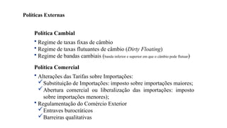 18
Política Cambial
• Regime de taxas fixas de câmbio
• Regime de taxas flutuantes de câmbio (Dirty Floating)
• Regime de bandas cambiais (banda inferior e superior em que o câmbio pode flutuar)
Política Comercial
• Alterações das Tarifas sobre Importações:
Substituição de Importações: imposto sobre importações maiores;
Abertura comercial ou liberalização das importações: imposto
sobre importações menores);
• Regulamentação do Comércio Exterior
Entraves burocráticos
Barreiras qualitativas
Políticas Externas
 
