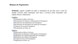 19
Definição: registro contábil de todas as transações de um país com o resto do
mundo. Envolve tanto transações com bens e serviços como transações com
capitais físicos e financeiros.
Créditos:
Exportações de Bens e Serviços
Recebimento de Doações e Indenização de Estrangeiros
Recebimento de Empréstimos de Estrangeiros
Recebimento de Reembolso de Capital do Estrangeiro
Venda de Ativos para Estrangeiros
Recebimento de Fretes, etc
Débitos:
Importações de Bens e Serviços
Pagamentos de Doações e Indenizações a Estrangeiros
Pagamentos de Capital Emprestado por Estrangeiros
Reembolsos de Capital a Estrangeiros
Compras de Ativos de Estrangeiros
Pagamentos de fretes, etc
Balanço de Pagamentos
 