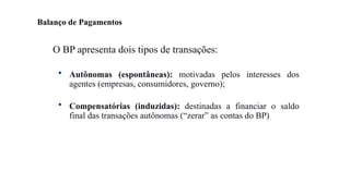 20
O BP apresenta dois tipos de transações:
• Autônomas (espontâneas): motivadas pelos interesses dos
agentes (empresas, consumidores, governo);
• Compensatórias (induzidas): destinadas a financiar o saldo
final das transações autônomas (“zerar” as contas do BP)
Balanço de Pagamentos
 