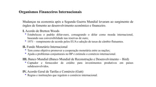 23
Organismos Financeiros Internacionais
Mudanças na economia após a Segunda Guerra Mundial levaram ao surgimento de
órgãos de fomento ao desenvolvimento econômico e financeiro.
I. Acordo de Bretton Woods
• Estabeleceu o padrão dólar-ouro, consagrando o dólar como moeda internacional,
baseando sua conversibilidade nas reservas de ouro;
• 1971 – rompimento do acordo pelos EUA e adoção de taxas de câmbio flutuantes.
II. Fundo Monetário Internacional
• Tem como objetivo promover a cooperação monetária entre as nações;
• Ajuda a problemas conjunturais no BP e estimula o comércio internacional.
III. Banco Mundial (Banco Mundial de Reconstrução e Desenvolvimento – Bird)
• Captador e fornecedor de crédito para investimentos produtivos em países
subdesenvolvidos.
IV. Acordo Geral de Tarifas e Comércio (Gatt)
• Regras e instituições que regulem o comércio internacional.
 