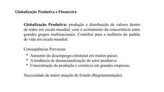 25
Globalização Produtiva: produção e distribuição de valores dentro
de redes em escala mundial, com o acirramento da concorrência entre
grandes grupos multinacionais. Contribui para a melhoria do padrão
de vida em escala mundial.
Conseqüências Perversas:
• Aumento do desemprego estrutural em muitos países
• A tendência de desnacionalização do setor produtivo
• Concentração da produção e comércio em grandes empresas.
Necessidade de maior atuação do Estado (Regulamentação)
Globalização Produtiva e Financeira
 