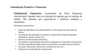 26
Globalização Financeira: crescimento do fluxo financeiro
internacional, baseado mais no mercado de capitais que no sistema de
crédito. São afetados por expectativas e políticas cambiais e
monetárias.
Principais características:
• perda da importância do crédito bancário e crescimento dos mercados de
títulos;
• crescimento dos chamados investidores institucionais (fundos de pensão,
seguradoras, fundos mútuos etc.)
• processo de liberalização financeira;
• crescimento da participação dos países emergentes nos mercados internacional
de títulos (beneficiado pelas baixas taxas de juros nos países desenvolvidos);
• inovações financeiras: derivativos, modelos de risco etc.;
• progressos na tecnologia de comunicação.
Globalização Produtiva e Financeira
 