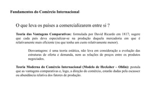 3
O que leva os países a comercializarem entre si ?
Teoria das Vantagens Comparativas: formulada por David Ricardo em 1817; sugere
que cada país deva especializar-se na produção daquela mercadoria em que é
relativamente mais eficiente (ou que tenha um custo relativamente menor).
Desvantagens: é uma teoria estática, não leva em consideração a evolução das
estruturas de oferta e demanda, nem as relações de preços entre os produtos
negociados.
Teoria Moderna do Comércio Internacional (Modelo de Hecksher – Ohlin): postula
que as vantagens comparativas e, logo, a direção do comércio, estarão dadas pela escassez
ou abundância relativa dos fatores de produção.
Fundamentos do Comércio Internacional
 