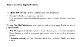 6
Taxa Fixa de Câmbio: o Banco Central fixa a taxa de câmbio:
• Maior previsibilidade aos agentes do mercado.
• Evita aumentos de preços de produtos importados, sendo, portanto, útil para controle da
inflação.
Taxa de Câmbio Flutuante: a taxa é determinada pelo mercado de divisas (oferta
e de demanda):
• Dirty Floating: (mais adotado) regime de câmbio flutuante, mas com intensa atuação do
Banco Central, na venda e na compra, que procura mantê-la em níveis relativamente
estáveis;
• Minibanda cambiais: o regime é flutuante, porém dentro de limites fixados pelo Banco
Central.
Taxa de Câmbio e Regimes Cambiais
 