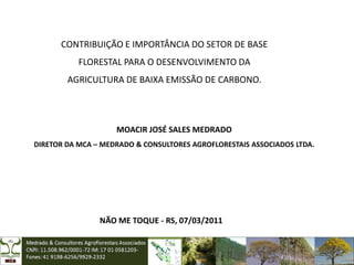 CONTRIBUIÇÃO E IMPORTÂNCIA DO SETOR DE BASE
           FLORESTAL PARA O DESENVOLVIMENTO DA
        AGRICULTURA DE BAIXA EMISSÃO DE CARBONO.




                    MOACIR JOSÉ SALES MEDRADO
DIRETOR DA MCA – MEDRADO & CONSULTORES AGROFLORESTAIS ASSOCIADOS LTDA.




                NÃO ME TOQUE - RS, 07/03/2011
 