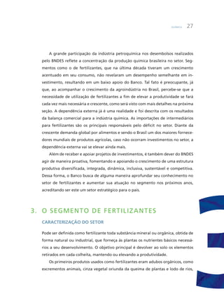 Química 27
a grande participação da indústria petroquímica nos desembolsos realizados
pelo BNDES reflete a concentração da produção química brasileira no setor. Seg-
mentos como o de fertilizantes, que na última década tiveram um crescimento
acentuado em seu consumo, não revelaram um desempenho semelhante em in-
vestimento, resultando em um baixo apoio do Banco. Tal fato é preocupante, já
que, ao acompanhar o crescimento da agroindústria no Brasil, percebe-se que a
necessidade de utilização de fertilizantes a fim de elevar a produtividade se fará
cada vez mais necessária e crescente, como será visto com mais detalhes na próxima
seção. a dependência externa já é uma realidade e foi descrita com os resultados
da balança comercial para a indústria química. as importações de intermediários
para fertilizantes são os principais responsáveis pelo déficit no setor. Diante da
crescente demanda global por alimentos e sendo o Brasil um dos maiores fornece-
dores mundiais de produtos agrícolas, caso não ocorram investimentos no setor, a
dependência externa vai se elevar ainda mais.
além de receber e apoiar projetos de investimentos, é também dever do BNDES
agir de maneira proativa, fomentando e apoiando o crescimento de uma estrutura
produtiva diversificada, integrada, dinâmica, inclusiva, sustentável e competitiva.
Dessa forma, o Banco busca de alguma maneira aprofundar seu conhecimento no
setor de fertilizantes e aumentar sua atuação no segmento nos próximos anos,
acreditando ser este um setor estratégico para o país.
3. O SEGMEnTO DE fERTiLiZAnTES
caracterização do Setor
Pode ser definida como fertilizante toda substância mineral ou orgânica, obtida de
forma natural ou industrial, que forneça às plantas os nutrientes básicos necessá-
rios a seu desenvolvimento. O objetivo principal é devolver ao solo os elementos
retirados em cada colheita, mantendo ou elevando a produtividade.
Os primeiros produtos usados como fertilizantes eram adubos orgânicos, como
excrementos animais, cinza vegetal oriunda da queima de plantas e lodo de rios,
 