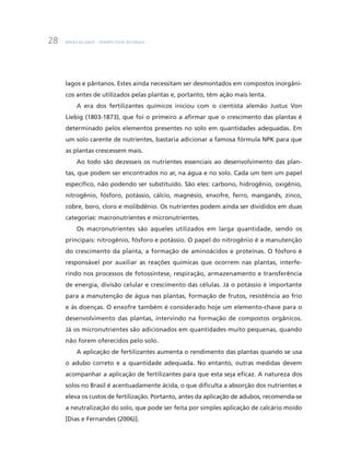 BNDES 60 ANOS – PERSPECTIVAS SETORIAIS28
lagos e pântanos. Estes ainda necessitam ser desmontados em compostos inorgâni-
cos antes de utilizados pelas plantas e, portanto, têm ação mais lenta.
A era dos fertilizantes químicos iniciou com o cientista alemão Justus Von
Liebig (1803-1873), que foi o primeiro a afirmar que o crescimento das plantas é
determinado pelos elementos presentes no solo em quantidades adequadas. Em
um solo carente de nutrientes, bastaria adicionar a famosa fórmula NPK para que
as plantas crescessem mais.
Ao todo são dezesseis os nutrientes essenciais ao desenvolvimento das plan-
tas, que podem ser encontrados no ar, na água e no solo. Cada um tem um papel
específico, não podendo ser substituído. São eles: carbono, hidrogênio, oxigênio,
nitrogênio, fósforo, potássio, cálcio, magnésio, enxofre, ferro, manganês, zinco,
cobre, boro, cloro e molibdênio. Os nutrientes podem ainda ser divididos em duas
categorias: macronutrientes e micronutrientes.
Os macronutrientes são aqueles utilizados em larga quantidade, sendo os
principais: nitrogênio, fósforo e potássio. O papel do nitrogênio é a manutenção
do crescimento da planta, a formação de aminoácidos e proteínas. O fósforo é
responsável por auxiliar as reações químicas que ocorrem nas plantas, interfe-
rindo nos processos de fotossíntese, respiração, armazenamento e transferência
de energia, divisão celular e crescimento das células. Já o potássio é importante
para a manutenção de água nas plantas, formação de frutos, resistência ao frio
e às doenças. O enxofre também é considerado hoje um elemento-chave para o
desenvolvimento das plantas, intervindo na formação de compostos orgânicos.
Já os micronutrientes são adicionados em quantidades muito pequenas, quando
não forem oferecidos pelo solo.
A aplicação de fertilizantes aumenta o rendimento das plantas quando se usa
o adubo correto e a quantidade adequada. No entanto, outras medidas devem
acompanhar a aplicação de fertilizantes para que esta seja eficaz. A natureza dos
solos no Brasil é acentuadamente ácida, o que dificulta a absorção dos nutrientes e
eleva os custos de fertilização. Portanto, antes da aplicação de adubos, recomenda-se
a neutralização do solo, que pode ser feita por simples aplicação de calcário moído
[Dias e Fernandes (2006)].
 
