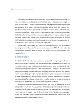 BNDES 60 ANOS – PERSPECTIVAS SETORIAIS30
O primeiro elo da cadeia é formado pela indústria extrativa mineral, que for-
nece as matérias-primas básicas (rocha fosfática, rocha potássica, enxofre e gás na-
tural ou nafta) para a produção de fertilizantes. Em seguida, entramos na indústria
de fabricação de produtos químicos inorgânicos, que, a partir dos insumos obti-
dos da indústria extrativa, produzem as matérias-primas básicas e intermediárias,
como o ácido sulfúrico, ácido fosfórico e amônia anidrida. A indústria de fabricação
de fertilizantes simples e intermediários compõe o terceiro elo da cadeia, do qual
resultam: superfosfato simples (SSP); superfosfato triplo (TSP); fosfato de amônio
(MAP e DAP); nitrato de amônio; sulfato de amônio; ureia; cloreto de potássio; ter-
mofosfatos; e rocha fosfática parcialmente articulada.
O quarto elo contempla o processo de granulação e mistura dos fertilizantes,
que origina os fertilizantes finais, mais conhecidos como NPK. Por fim, estes são
distribuídos e comercializados no quinto elo, sendo utilizados pelo produtor rural
na agricultura.
O Agronegócio
A indústria de fertilizantes está fortemente relacionada ao agronegócio. O cresci-
mento da população mundial, que veio acompanhado pela elevação da renda em
mercados emergentes e mudança na dieta das pessoas, criou uma demanda cres-
cente na produção de alimentos. Além desses fatores, a tendência de substituição
de combustíveis derivados do petróleo por biocombustíveis também vem pressio-
nando a elevação da produção agrícola. Como os recursos agrícolas são limitados e
as áreas disponíveis para o plantio cada vez mais escassas, o aumento da produção
via expansão da fronteira agrícola já não é a melhor opção, tornando-se necessária
a elevação do rendimento por hectare plantado (produtividade).
O aumento de produtividade pode ocorrer por meio da adoção de técnicas
apropriadas de cultivo e manejo, como a utilização de agricultura de precisão, cor-
reta aplicação de fertilizantes, rotação de culturas, correção de acidez do solo, ma-
nejo integrado de pragas e uso de defensivos agrícolas. Nos últimos anos, as pes-
quisas com sementes geneticamente modificadas também vêm contribuindo para
elevação da produtividade na agricultura.
 