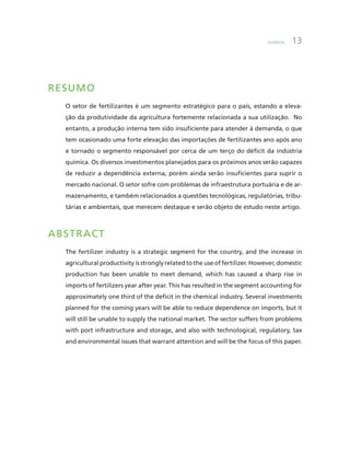 Química 13
RESUMO
O setor de fertilizantes é um segmento estratégico para o país, estando a eleva-
ção da produtividade da agricultura fortemente relacionada a sua utilização. No
entanto, a produção interna tem sido insuficiente para atender à demanda, o que
tem ocasionado uma forte elevação das importações de fertilizantes ano após ano
e tornado o segmento responsável por cerca de um terço do déficit da indústria
química. Os diversos investimentos planejados para os próximos anos serão capazes
de reduzir a dependência externa, porém ainda serão insuficientes para suprir o
mercado nacional. O setor sofre com problemas de infraestrutura portuária e de ar-
mazenamento, e também relacionados a questões tecnológicas, regulatórias, tribu-
tárias e ambientais, que merecem destaque e serão objeto de estudo neste artigo.
ABSTRACT
The fertilizer industry is a strategic segment for the country, and the increase in
agricultural productivity is strongly related to the use of fertilizer. However, domestic
production has been unable to meet demand, which has caused a sharp rise in
imports of fertilizers year after year. This has resulted in the segment accounting for
approximately one third of the deficit in the chemical industry. Several investments
planned for the coming years will be able to reduce dependence on imports, but it
will still be unable to supply the national market. The sector suffers from problems
with port infrastructure and storage, and also with technological, regulatory, tax
and environmental issues that warrant attention and will be the focus of this paper.
 