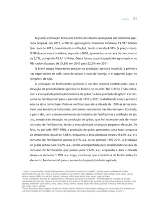 Química 31
Segundo estimação feita pelo Centro de Estudos Avançados em Economia Apli-
cada (Cepea), em 2011, o PIB do agronegócio brasileiro totalizou R$ 917 bilhões
(em reais de 2011, descontando a inflação), tendo crescido 4,38% (a preços reais).
O PIB da economia brasileira, segundo o IBGE, apresentou uma taxa de crescimento
de 2,7%, atingindo R$ 4,1 trilhões. Dessa forma, a participação do agronegócio no
PIB nacional passou de 21,8% em 2010 para 22,2% em 2011.
O Brasil ocupa importante posição na produção agrícola mundial, a primeira
nas exportações de café, cana-de-açúcar e suco de laranja, e o segundo lugar no
complexo de soja.
A utilização de fertilizantes químicos é um dos maiores contribuintes para a
elevação da produtividade agrícola no Brasil e no mundo. No Gráfico 7 são indica-
dos: a evolução da produção brasileira de grãos,4
a área plantada de grãos5
e o con-
sumo de fertilizantes6
para o período de 1977 a 2011, trabalhando com o primeiro
ano da série como base. Pode-se verificar que até a década de 1990 as séries mos-
tram uma tendência horizontal, com baixo crescimento das três variáveis. Contudo,
a partir daí, com o desenvolvimento da indústria de fertilizantes e a difusão de seu
uso, constata-se elevação na produção de grãos, que foi acompanhada de maior
consumo de fertilizantes, tendo a área plantada alcançado pequena elevação. De
fato, no período 1977-1990, a produção de grãos apresentou uma taxa composta
de crescimento anual de 1,68%, enquanto a área plantada cresceu 0,33% a.a. e o
consumo de fertilizantes apenas 0,11% a.a. Já no período 1990-2011, a produção
de grãos saltou para 5,02% a.a., sendo acompanhada pelo crescimento na taxa de
consumo de fertilizantes que passou para 5,92% a.a., enquanto a área cultivada
elevou-se somente 1,19% a.a. Logo, conclui-se que a indústria de fertilizantes foi
elemento fundamental para o aumento da produtividade agrícola.
4
Fonte: Companhia Nacional de Abastecimento, Indicadores Econômicos (Conab/IE) – produção em toneladas mil. O valor
apresentado em cada ano refere-se à safra iniciada no ano anterior. Inclui algodão, amendoim (duas safras), arroz, aveia, canola,
centeio, cevada, feijão (três safras), girassol, mamona, milho (duas safras), soja, sorgo, trigo e triticale.
5
Fonte: Companhia Nacional de Abastecimento, Indicadores Econômicos (Conab/IE) – Área Plantada em hectares mil. O valor
apresentado em cada ano refere-se à safra iniciada no ano anterior. Os dados mais recentes são estimativas sujeitas a revisões. Inclui
algodão, amendoim (duas safras), arroz, aveia, canola, centeio, cevada, feijão (três safras), girassol, mamona, milho (duas safras),
soja, sorgo, trigo e triticale.
6
Fonte: Associação Nacional para Difusão de Adubos (ANDA). Refere-se a fertilizantes entregues ao consumidor final avaliados em
nutrientes medidos em toneladas. No momento da elaboração não estava disponível a quantidade entregue em 2011.
 