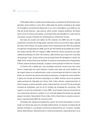 BNDES 60 ANOS – PERSPECTIVAS SETORIAIS34
O Nitrogênio (N) é a matéria-prima básica para a produção de fertilizantes nitro-
genados, como amônia e ureia. Para a fabricação da amônia necessita-se da reação
do nitrogênio, prontamente disponível no ar, com o hidrogênio, que pode ser ob-
tido de fontes diversas – gás natural, nafta, carvão, resíduos asfálticos. No Brasil,
assim como na maioria dos países, a principal fonte de hidrogênio é o gás natural,
cujo preço no país é elevado em comparação ao restante do mundo.
No total, de acordo com dados da IFA, existiam em 2009 cerca de 77 países
produtores mundiais de nitrogenados, estando a China em primeiro lugar, seguida
de Índia, EUA e Rússia. Os quatro países foram responsáveis por 60% da produção
mundial de nitrogenados em 2009, que foi de 105 milhões de toneladas de nutrien-
tes, tendo crescido 18% em relação a 2000. Somente a China aumentou sua capa-
cidade de produção em 62%. No entanto, cabe lembrar que o país tem uma base
de produção “suja”, já que utiliza como principal fonte de hidrogênio o carvão. Em
2009, China, Índia e EUA eram também os maiores consumidores de nitrogenados.
O Brasil, apesar da baixa produção, ocupava a sexta posição mundial em consumo.
O Fósforo (P) é obtido por uma atividade extrativa mineral que tem como
fonte a exploração da rocha fosfática. Existem dois tipos de rocha fosfática, as
de origem ígnea ou as sedimentares, onde a concentração de fósforo é maior. No
Brasil, ao contrário da maioria dos países produtores, a origem da rocha fosfática
é ígnea em função da estrutura geológica. Em 2009, existiam cerca de sessenta
países produtores, liderados por China, EUA, Índia e Rússia, respectivamente. O
Brasil ocupava a quinta posição, sendo responsável por cerca de 5% da produção
mundial de fosfatados, que foi de 37 milhões de toneladas de nutrientes, 14%
superior ao que foi produzido no ano 2000. As principais reservas encontram-se
nos continentes africano e asiático. É um mercado global formando por grandes
players mundiais. Novamente China, Índia, EUA e Brasil são os maiores consumi-
dores, representando 68% do consumo total.
O Potássio (K), obtido principalmente a partir do cloreto de potássio, é encon-
trado na maioria das vezes em camadas sedimentares. As reservas mundiais são de
grande limitação e a produção concentra-se basicamente em 12 países. Canadá,
Rússia, Bielo-Rússia e Alemanha são os maiores produtores, responsáveis por cerca
 