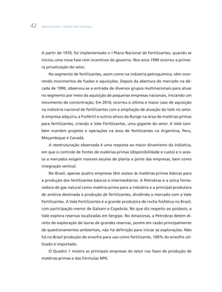 BNDES 60 ANOS – PERSPECTIVAS SETORIAIS42
A partir de 1970, foi implementado o I Plano Nacional de Fertilizantes, quando se
iniciou uma nova fase com incentivos do governo. Nos anos 1990 ocorreu a primei-
ra privatização do setor.
No segmento de fertilizantes, assim como na indústria petroquímica, vêm ocor-
rendo movimentos de fusões e aquisições. Depois da abertura do mercado na dé-
cada de 1990, observou-se a entrada de diversos grupos multinacionais para atuar
no segmento por meio da aquisição de pequenas empresas nacionais, iniciando um
movimento de concentração. Em 2010, ocorreu o último e maior caso de aquisição
na indústria nacional de fertilizantes com a ampliação de atuação da Vale no setor.
A empresa adquiriu a Fosfértil e outros ativos da Bunge na área de matérias-primas
para fertilizantes, criando a Vale Fertilizantes, uma gigante do setor. A Vale tam-
bém mantém projetos e operações na área de fertilizantes na Argentina, Peru,
Moçambique e Canadá.
A reestruturação observada é uma resposta ao maior dinamismo da indústria,
em que o controle de fontes de matérias-primas (disponibilidade e custo) e o aces-
so a mercados exigem maiores escalas de planta e porte das empresas, bem como
integração vertical.
No Brasil, apenas quatro empresas têm acesso às matérias-primas básicas para
a produção dos fertilizantes básicos e intermediários. A Petrobras é a única forne-
cedora de gás natural como matéria-prima para a indústria e a principal produtora
de amônia destinada à produção de fertilizantes, dividindo o mercado com a Vale
Fertilizantes. A Vale Fertilizantes é a grande produtora de rocha fosfática no Brasil,
com participação menor de Galvani e Copebrás. No que diz respeito ao potássio, a
Vale explora reservas localizadas em Sergipe. No Amazonas, a Petrobras detém di-
reito de exploração de lavras de grandes reservas, porém em razão principalmente
de questionamentos ambientais, não há definição para iniciar as explorações. Não
há no Brasil produção de enxofre para uso como fertilizante, 100% do enxofre uti-
lizado é importado.
O Quadro 1 mostra as principais empresas do setor nas fases de produção de
matérias-primas e das Fórmulas NPK.
 