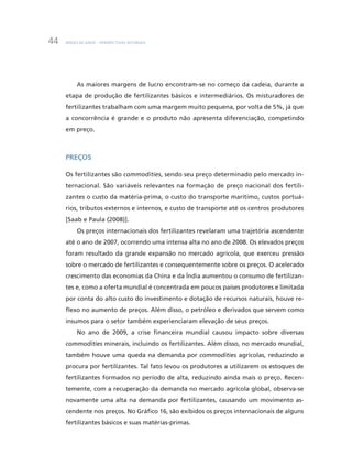 BNDES 60 ANOS – PERSPECTIVAS SETORIAIS44
As maiores margens de lucro encontram-se no começo da cadeia, durante a
etapa de produção de fertilizantes básicos e intermediários. Os misturadores de
fertilizantes trabalham com uma margem muito pequena, por volta de 5%, já que
a concorrência é grande e o produto não apresenta diferenciação, competindo
em preço.
Preços
Os fertilizantes são commodities, sendo seu preço determinado pelo mercado in-
ternacional. São variáveis relevantes na formação de preço nacional dos fertili-
zantes o custo da matéria-prima, o custo do transporte marítimo, custos portuá-
rios, tributos externos e internos, e custo de transporte até os centros produtores
[Saab e Paula (2008)].
Os preços internacionais dos fertilizantes revelaram uma trajetória ascendente
até o ano de 2007, ocorrendo uma intensa alta no ano de 2008. Os elevados preços
foram resultado da grande expansão no mercado agrícola, que exerceu pressão
sobre o mercado de fertilizantes e consequentemente sobre os preços. O acelerado
crescimento das economias da China e da Índia aumentou o consumo de fertilizan-
tes e, como a oferta mundial é concentrada em poucos países produtores e limitada
por conta do alto custo do investimento e dotação de recursos naturais, houve re-
flexo no aumento de preços. Além disso, o petróleo e derivados que servem como
insumos para o setor também experienciaram elevação de seus preços.
No ano de 2009, a crise financeira mundial causou impacto sobre diversas
commodities minerais, incluindo os fertilizantes. Além disso, no mercado mundial,
também houve uma queda na demanda por commodities agrícolas, reduzindo a
procura por fertilizantes. Tal fato levou os produtores a utilizarem os estoques de
fertilizantes formados no período de alta, reduzindo ainda mais o preço. Recen-
temente, com a recuperação da demanda no mercado agrícola global, observa-se
novamente uma alta na demanda por fertilizantes, causando um movimento as-
cendente nos preços. No Gráfico 16, são exibidos os preços internacionais de alguns
fertilizantes básicos e suas matérias-primas.
 