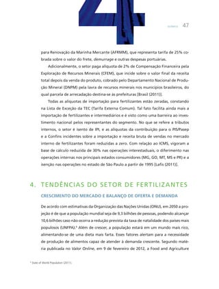Química 47
para Renovação da marinha mercante (aFRmm), que representa tarifa de 25% co-
brada sobre o valor do frete, demurrage e outras despesas portuárias.
adicionalmente, o setor paga alíquota de 2% de compensação Financeira pela
Exploração de Recursos minerais (cFEm), que incide sobre o valor final da receita
total depois da venda do produto, cobrado pelo Departamento Nacional de Produ-
ção mineral (DNPm) pela lavra de recursos minerais nos municípios brasileiros, do
qual parcela de arrecadação destina-se às prefeituras [Brasil (2011)].
Todas as alíquotas de importação para fertilizantes estão zeradas, constando
na Lista de Exceção da TEc (Tarifa Externa comum). Tal fato facilita ainda mais a
importação de fertilizantes e intermediários e é visto como uma barreira ao inves-
timento nacional pelos representantes do segmento. No que se refere a tributos
internos, o setor é isento de iPi, e as alíquotas da contribuição para o PiS/Pasep
e a confins incidentes sobre a importação e receita bruta de vendas no mercado
interno de fertilizantes foram reduzidas a zero. com relação ao icmS, vigoram a
base de cálculo reduzida de 30% nas operações interestaduais, o diferimento nas
operações internas nos principais estados consumidores (mG, GO, mT, mS e PR) e a
isenção nas operações no estado de São Paulo a partir de 1995 [Lafis (2011)].
4. TEnDênCiAS DO SETOR DE fERTiLiZAnTES
creScimento do mercado e balanço de oFerta e demanda
De acordo com estimativas da Organização das Nações unidas (ONu), em 2050 a pro-
jeção é de que a população mundial seja de 9,3 bilhões de pessoas, podendo alcançar
10,6 bilhões caso não ocorra a redução prevista da taxa de natalidade dos países mais
populosos (uNFPa).9
além de crescer, a população estará em um mundo mais rico,
alimentando-se de uma dieta mais farta. Esses fatores alertam para a necessidade
de produção de alimentos capaz de atender à demanda crescente. Segundo maté-
ria publicada no Valor Online, em 9 de fevereiro de 2012, a Food and agriculture
9
state of World population (2011).
 