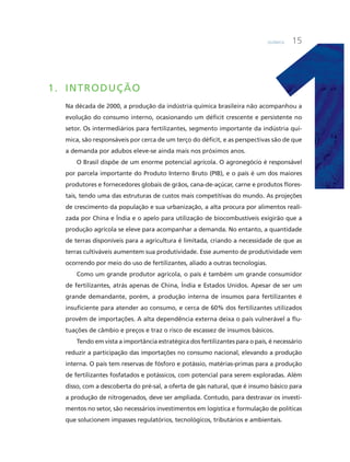 Química 15
1. inTRODUÇÃO
Na década de 2000, a produção da indústria química brasileira não acompanhou a
evolução do consumo interno, ocasionando um déficit crescente e persistente no
setor. Os intermediários para fertilizantes, segmento importante da indústria quí-
mica, são responsáveis por cerca de um terço do déficit, e as perspectivas são de que
a demanda por adubos eleve-se ainda mais nos próximos anos.
O Brasil dispõe de um enorme potencial agrícola. O agronegócio é responsável
por parcela importante do Produto interno Bruto (PiB), e o país é um dos maiores
produtores e fornecedores globais de grãos, cana-de-açúcar, carne e produtos flores-
tais, tendo uma das estruturas de custos mais competitivas do mundo. as projeções
de crescimento da população e sua urbanização, a alta procura por alimentos reali-
zada por china e índia e o apelo para utilização de biocombustíveis exigirão que a
produção agrícola se eleve para acompanhar a demanda. No entanto, a quantidade
de terras disponíveis para a agricultura é limitada, criando a necessidade de que as
terras cultiváveis aumentem sua produtividade. Esse aumento de produtividade vem
ocorrendo por meio do uso de fertilizantes, aliado a outras tecnologias.
como um grande produtor agrícola, o país é também um grande consumidor
de fertilizantes, atrás apenas de china, índia e Estados unidos. apesar de ser um
grande demandante, porém, a produção interna de insumos para fertilizantes é
insuficiente para atender ao consumo, e cerca de 60% dos fertilizantes utilizados
provêm de importações. a alta dependência externa deixa o país vulnerável a flu-
tuações de câmbio e preços e traz o risco de escassez de insumos básicos.
Tendo em vista a importância estratégica dos fertilizantes para o país, é necessário
reduzir a participação das importações no consumo nacional, elevando a produção
interna. O país tem reservas de fósforo e potássio, matérias-primas para a produção
de fertilizantes fosfatados e potássicos, com potencial para serem exploradas. além
disso, com a descoberta do pré-sal, a oferta de gás natural, que é insumo básico para
a produção de nitrogenados, deve ser ampliada. contudo, para destravar os investi-
mentos no setor, são necessários investimentos em logística e formulação de políticas
que solucionem impasses regulatórios, tecnológicos, tributários e ambientais.
 