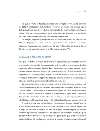 Química 51
No que se refere ao fósforo, calcula-se uma elevação de 4% a.a. no consumo
até 2016. A produção de P2
O5
também deverá ter um incremento em sua capaci-
dade produtiva, o que deve reduzir a participação das importações na oferta para
apenas 12%. Os projetos previstos para fosfatados são liderados principalmente
pela Vale Fertilizantes e serão discutidos em seção específica.
Em relação ao potássio, espera-se para 2016 um crescimento na demanda de
27% em relação ao observado em 2010, o equivalente a 4% a.a. Estima-se a concre-
tização de novo projeto de investimento da Vale Fertilizantes, aliviando a depen-
dência externa, que hoje é superior a 90% e deve passar a 77%.
Gargalos e desafios do setor
Para que a indústria brasileira de fertilizantes seja competitiva e capaz de atender
às demandas que surgirão do agronegócio, será necessário vencer alguns desafios
e destravar alguns gargalos do setor. Estes passam por: melhora da balança comer-
cial, por meio do aumento da produção; investimentos em infraestrutura portuária
e logística para reduzir perdas e custos; solução das questões tributárias que hoje
favorecem o fertilizante importado; discussão de um novo marco regulatório para
o setor; e incentivo a maiores investimentos em inovação.
Como já discutido na seção anterior, a indústria de fertilizantes brasileira é al-
tamente dependente das importações, deixando o país vulnerável às variações de
câmbio, preços e outros eventos externos que possam vir a afetar o fornecimento
no país. A maneira mais direta de reduzir a dependência é por meio da elevação
da produção nacional de fertilizantes. No entanto, essa questão passa pela dispo-
nibilidade de matérias-primas, que é restringida pela dotação de recursos minerais.
A matéria-prima para os fertilizantes nitrogenados é o gás natural, que no
Brasil é fornecido pela Petrobras. O preço do gás natural, que varia de acordo com
o preço do petróleo, é elevado no país em relação a outras regiões do mundo,
tornando o país menos competitivo. Com a recente descoberta do pré-sal, há gran-
des perspectivas de elevação na produção de gás natural que poderá ser direcio-
nado à indústria de fertilizantes, tornando a situação brasileira mais confortável.
 