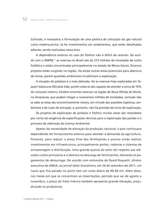 BNDES 60 ANOS – PERSPECTIVAS SETORIAIS52
Contudo, é necessária a formulação de uma política de utilização do gás natural
como matéria-prima. Já há investimentos em andamentos, que serão detalhados
adiante, sendo realizados nessa área.
A dependência externa no caso do fósforo não é difícil de reverter. De acor-
do com o DNPM,11
as reservas no Brasil são de 273 milhões de toneladas de rocha
fosfática e estão concentradas principalmente no estado de Minas Gerais. Diversos
projetos estão surgindo na região. Há ainda outras áreas potenciais para abertura
de minas, porém questões ambientais inviabilizam a exploração.
A situação do potássio é a mais delicada. Há as reservas hoje exploradas em Ta-
quari-Vassouras (SE) pela Vale, porém estas só são capazes de atender a cerca de 10%
do consumo interno. Existem enormes reservas na região de Nova Olinda do Norte,
no Amazonas, que podem chegar a novecentos milhões de toneladas, contudo não
se sabe se estas são economicamente viáveis, em virtude das questões logísticas, am-
bientais e de custo de extração, e, portanto, não há previsão de início de exploração.
Os projetos de exploração de potássio e fósforo muitas vezes são retardados
por conta da exigência de especificações técnicas para a exploração das jazidas e o
processo de obtenção da Licença Ambiental.
Apesar da necessidade de elevação da produção nacional, o país continuará
dependendo do fornecimento externo para atender à demanda da agricultura.
Portanto, para reduzir o preço final dos fertilizantes é preciso ainda realizar
investimentos em infraestrutura, principalmente portos, rodovias e sistemas de
armazenagem e distribuição. Uma grande queixa do setor diz respeito aos ele-
vados custos portuários e à demora na descarga de fertilizantes, elevando os pa-
gamentos de demurrage. De acordo com entrevista de David Roquetti, diretor
executivo da ANDA, ao jornal Valor Econômico, em 26 de setembro de 2011, um
navio que fica parado no porto tem um custo diário de R$ 60 mil. Além disso,
nos meses em que se concentram as importações, período que vai de agosto a
novembro, o preço do frete interno também apresenta grande elevação, preju-
dicando os produtores.
11
Sumário Mineral 2011 – Fosfato.
 